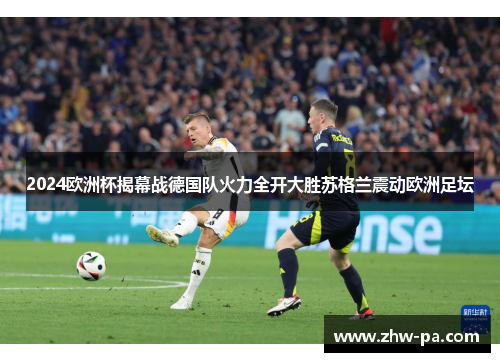 2024欧洲杯揭幕战德国队火力全开大胜苏格兰震动欧洲足坛