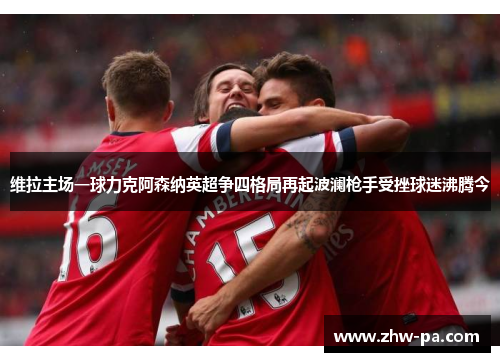 维拉主场一球力克阿森纳英超争四格局再起波澜枪手受挫球迷沸腾今 维拉主场一球力克阿森纳英超争四格局再起波澜枪手受挫球迷沸腾今