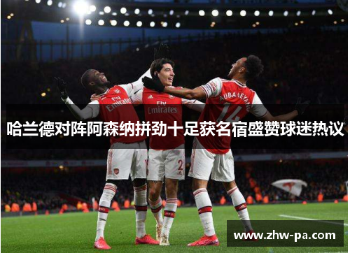 哈兰德对阵阿森纳拼劲十足获名宿盛赞球迷热议