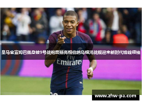 皇马官宣姆巴佩身披9号战袍震撼亮相伯纳乌银河战舰迎来新时代锋线领袖