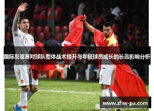 国际友谊赛对球队整体战术提升与年轻球员成长的长远影响分析