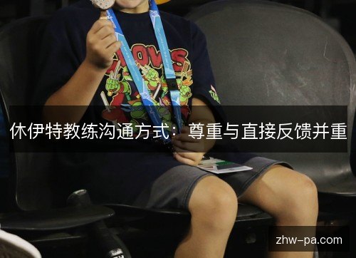 休伊特教练沟通方式:尊重与直接反馈并重 休伊特教练沟通方式:尊重与直接反馈并重