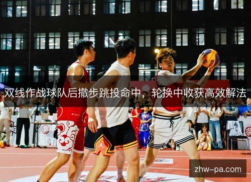 双线作战球队后撤步跳投命中，轮换中收获高效解法
