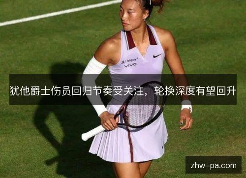 犹他爵士伤员回归节奏受关注,轮换深度有望回升 犹他爵士伤员回归节奏受关注,轮换深度有望回升
